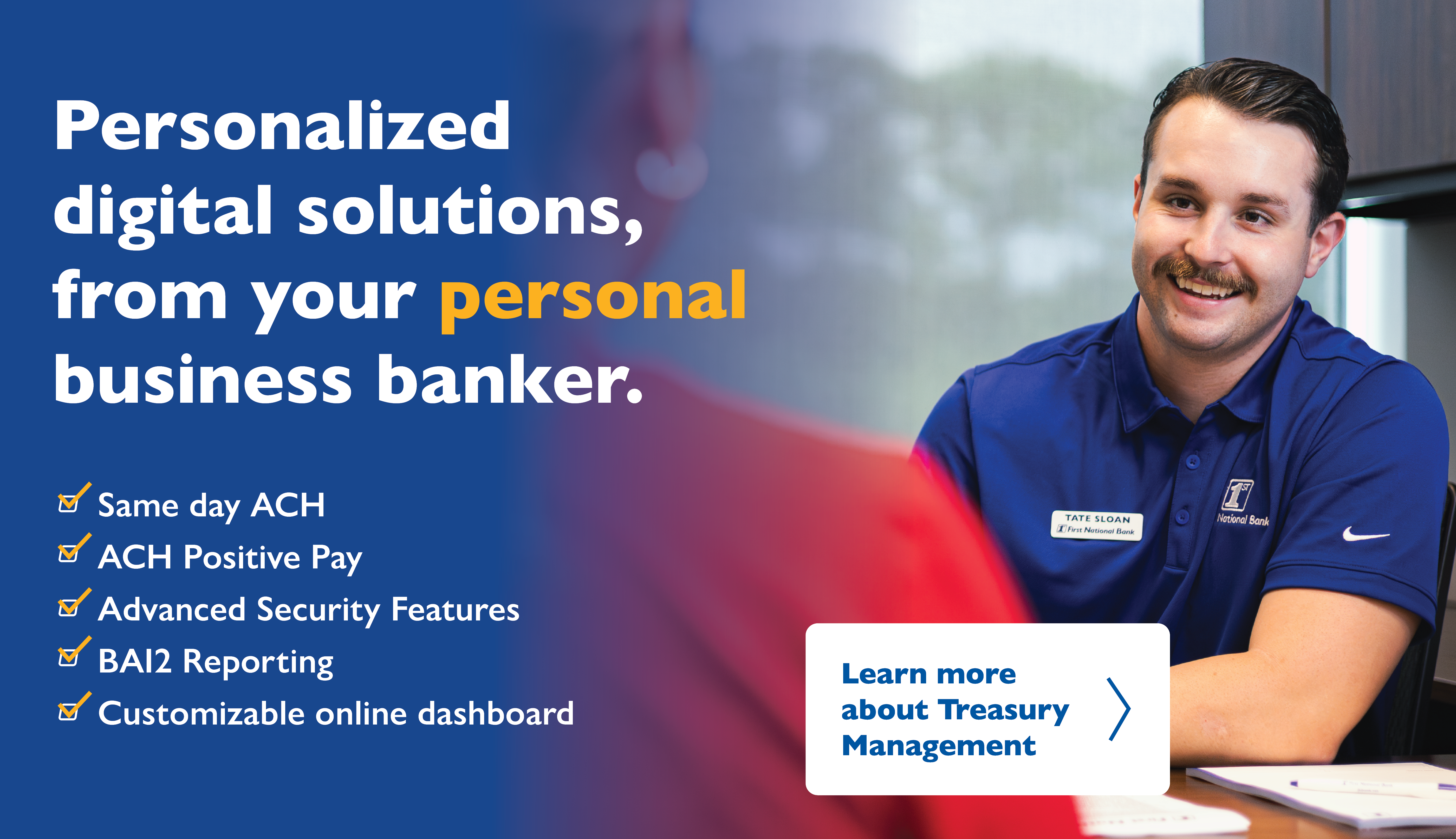 Personalized digital solutions, from your personal digital banker. Same day ACH, ACH Positive Pay, Advanced Security Features, BAI2 Reporting, Customizable online dashboard. Learn More about Treasury Managment. 